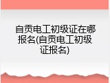 自贡电工初级证在哪报名(自贡电工初级证报名)