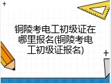 铜陵考电工初级证在哪里报名(铜陵考电工初级证报名)