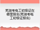 芜湖考电工初级证在哪里报名(芜湖考电工初级证报名)