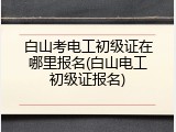 白山考电工初级证在哪里报名(白山电工初级证报名)