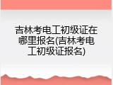 吉林考电工初级证在哪里报名(吉林考电工初级证报名)
