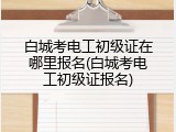白城考电工初级证在哪里报名(白城考电工初级证报名)