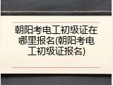 朝阳考电工初级证在哪里报名(朝阳考电工初级证报名)