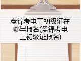 盘锦考电工初级证在哪里报名(盘锦考电工初级证报名)