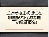 辽源考电工初级证在哪里报名(辽源考电工初级证报名)