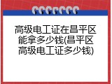 高级电工证在昌平区能拿多少钱(昌平区高级电工证多少钱)