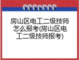 房山区电工二级技师怎么报考(房山区电工二级技师报考)
