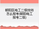 朝阳区电工二级技师怎么报考(朝阳电工报考二级)
