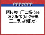 阿拉善电工二级技师怎么报考(阿拉善电工二级技师报考)