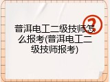 普洱电工二级技师怎么报考(普洱电工二级技师报考)