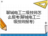 聊城电工二级技师怎么报考(聊城电工二级技师报考)