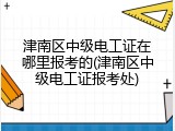 津南区中级电工证在哪里报考的(津南区中级电工证报考处)