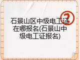 石景山区中级电工证在哪报名(石景山中级电工证报名)