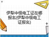 伊犁中级电工证在哪报名(伊犁中级电工证报名)