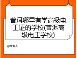 普洱哪里有学高级电工证的学校(普洱高级电工学校)