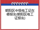 朝阳区中级电工证在哪报名(朝阳区电工证报名)