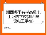 湘西哪里有学高级电工证的学校(湘西高级电工学校)