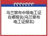 乌兰察布中级电工证在哪报名(乌兰察布电工证报名)