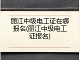 丽江中级电工证在哪报名(丽江中级电工证报名)