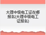 大理中级电工证在哪报名(大理中级电工证报名)