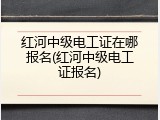 红河中级电工证在哪报名(红河中级电工证报名)