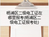 杨浦区二级电工证在哪里报考(杨浦区二级电工证报考处)
