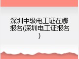 深圳中级电工证在哪报名(深圳电工证报名)