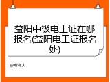 益阳中级电工证在哪报名(益阳电工证报名处)