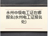 永州中级电工证在哪报名(永州电工证报名处)