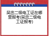 吴忠二级电工证在哪里报考(吴忠二级电工证报考)