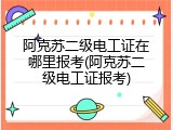 阿克苏二级电工证在哪里报考(阿克苏二级电工证报考)