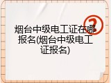 烟台中级电工证在哪报名(烟台中级电工证报名)