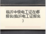 临沂中级电工证在哪报名(临沂电工证报名)