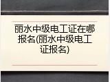 丽水中级电工证在哪报名(丽水中级电工证报名)