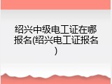绍兴中级电工证在哪报名(绍兴电工证报名)