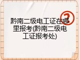 黔南二级电工证在哪里报考(黔南二级电工证报考处)