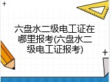 六盘水二级电工证在哪里报考(六盘水二级电工证报考)