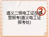 遵义二级电工证在哪里报考(遵义电工证报考处)