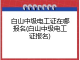 白山中级电工证在哪报名(白山中级电工证报名)