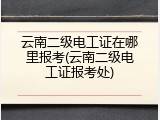 云南二级电工证在哪里报考(云南二级电工证报考处)