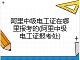 阿里中级电工证在哪里报考的(阿里中级电工证报考处)