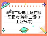 赣州二级电工证在哪里报考(赣州二级电工证报考)