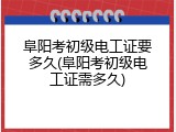 阜阳考初级电工证要多久(阜阳考初级电工证需多久)