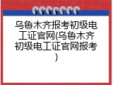 乌鲁木齐报考初级电工证官网(乌鲁木齐初级电工证官网报考)
