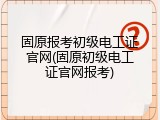 固原报考初级电工证官网(固原初级电工证官网报考)