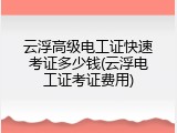 云浮高级电工证快速考证多少钱(云浮电工证考证费用)