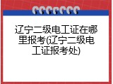 辽宁二级电工证在哪里报考(辽宁二级电工证报考处)