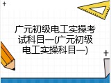 广元初级电工实操考试科目一(广元初级电工实操科目一)
