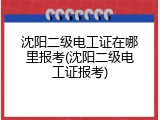 沈阳二级电工证在哪里报考(沈阳二级电工证报考)
