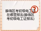 静海区考初级电工证在哪里报名(静海区考初级电工证报名)